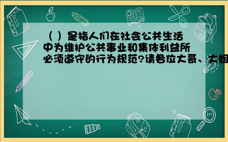 （ ）是指人们在社会公共生活中为维护公共事业和集体利益所必须遵守的行为规范?请各位大哥、大姐、大叔、大婶、大妈、大爷帮帮忙啊!