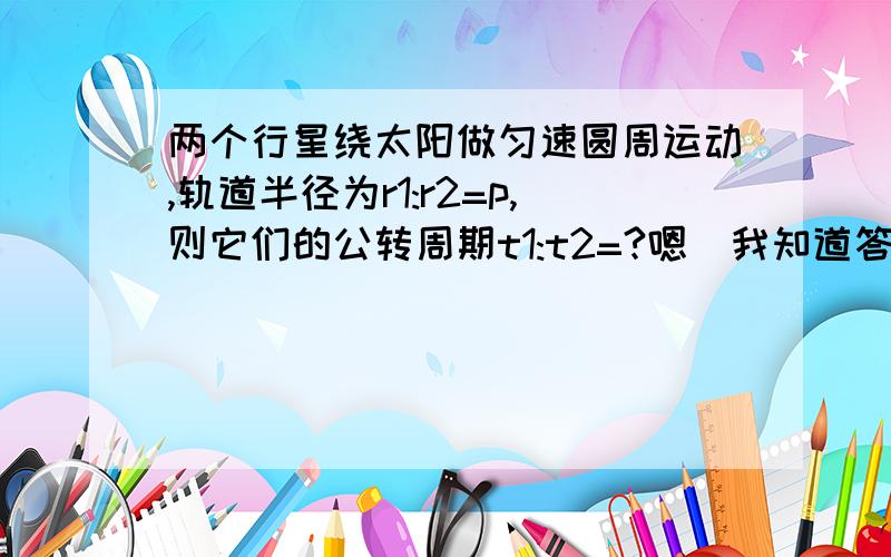 两个行星绕太阳做匀速圆周运动,轨道半径为r1:r2=p,则它们的公转周期t1:t2=?嗯　我知道答案，而且是以前自己做的，但是现在算下来变成更号p的平方比一了