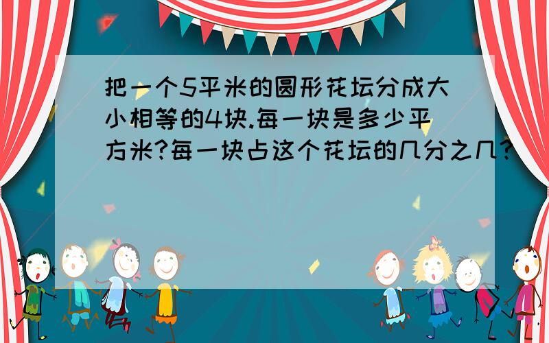 把一个5平米的圆形花坛分成大小相等的4块.每一块是多少平方米?每一块占这个花坛的几分之几?