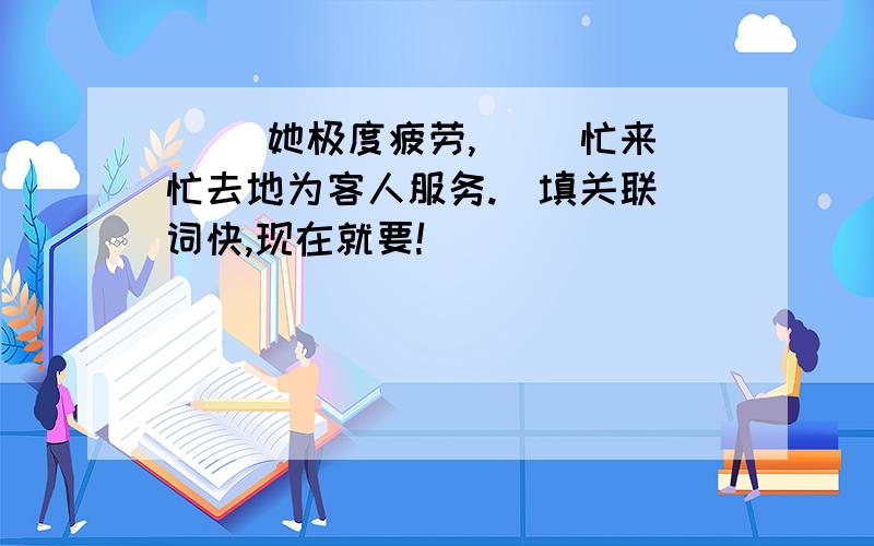 （ ）她极度疲劳,（ ）忙来忙去地为客人服务.（填关联）词快,现在就要!