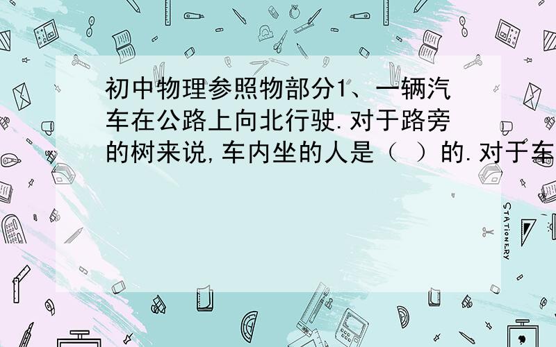 初中物理参照物部分1、一辆汽车在公路上向北行驶.对于路旁的树来说,车内坐的人是（ ）的.对于车来说,车内坐的人是（ ）的,路旁的树向（ ）运动.2、月亮在云间穿行,以（ ）为参照物时,