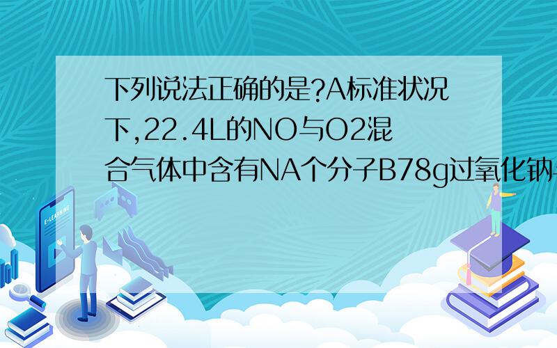 下列说法正确的是?A标准状况下,22.4L的NO与O2混合气体中含有NA个分子B78g过氧化钠与足量水反应时转移的电子数是NA个还有收集氨气时,经过了碱石灰的气体用排空气法收集时为什么短进长出（