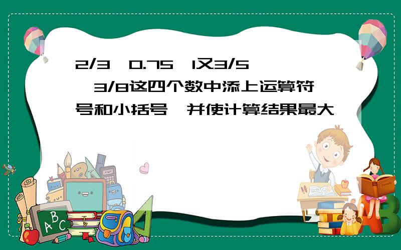 2/3,0.75,1又3/5,3/8这四个数中添上运算符号和小括号,并使计算结果最大