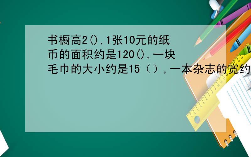 书橱高2(),1张10元的纸币的面积约是120(),一块毛巾的大小约是15（）,一本杂志的宽约是19（）一幢教学楼的长是50（）,占地面积约是300（）