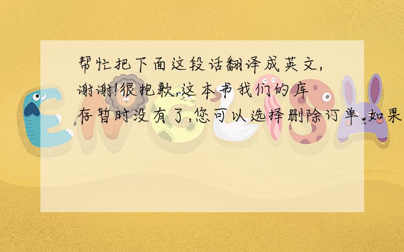 帮忙把下面这段话翻译成英文,谢谢!很抱歉,这本书我们的库存暂时没有了,您可以选择删除订单.如果你非常需要它,我们也愿意试着帮你从别的地方调货,通常平邮的到货时间是14-21天,如果调货