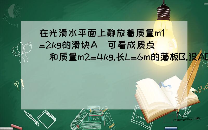 在光滑水平面上静放着质量m1=2kg的滑块A（可看成质点）和质量m2=4kg,长L=6m的薄板B.设AB间动摩擦因数为u=0.2,且AB之间的最大静摩擦离力与滑动摩擦力相等.若向B板施加水平拉力F=20N,F作用2s后撤