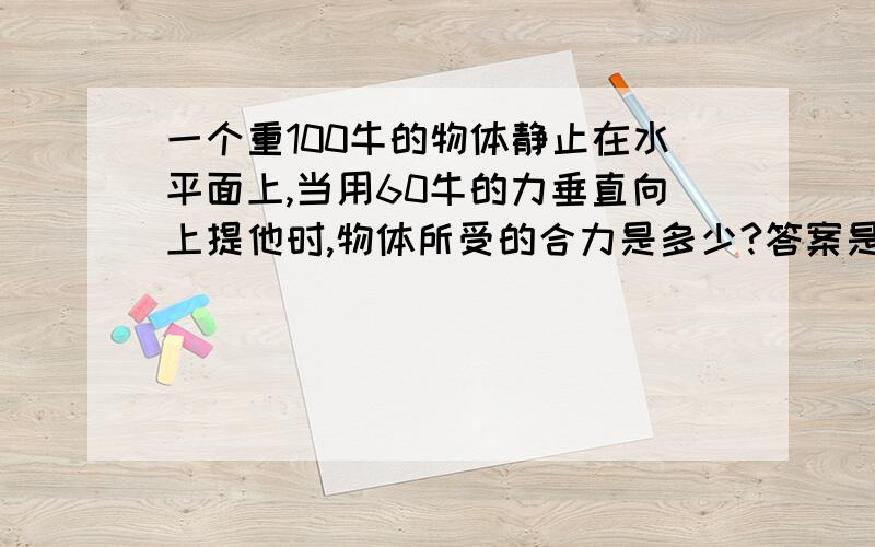 一个重100牛的物体静止在水平面上,当用60牛的力垂直向上提他时,物体所受的合力是多少?答案是0牛,可我觉的是40牛,为什么.