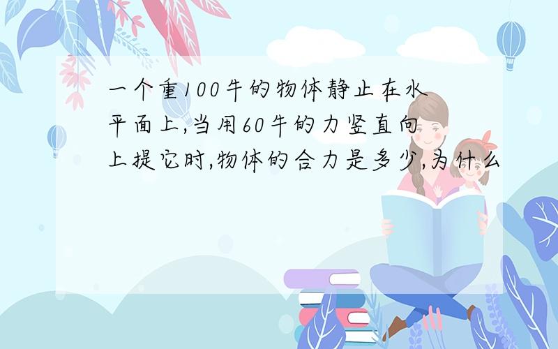 一个重100牛的物体静止在水平面上,当用60牛的力竖直向上提它时,物体的合力是多少,为什么