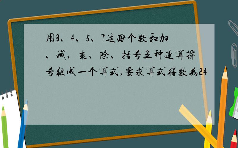 用3、4、5、7这四个数和加、减、乘、除、括号五种运算符号组成一个算式,要求算式得数为24