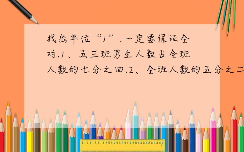 找出单位“1”.一定要保证全对.1、五三班男生人数占全班人数的七分之四.2、全班人数的五分之二是男生.3、苹果树的棵数是梨树的四分之三.4、一袋面粉的五分之三重30千克.当然,能告诉我