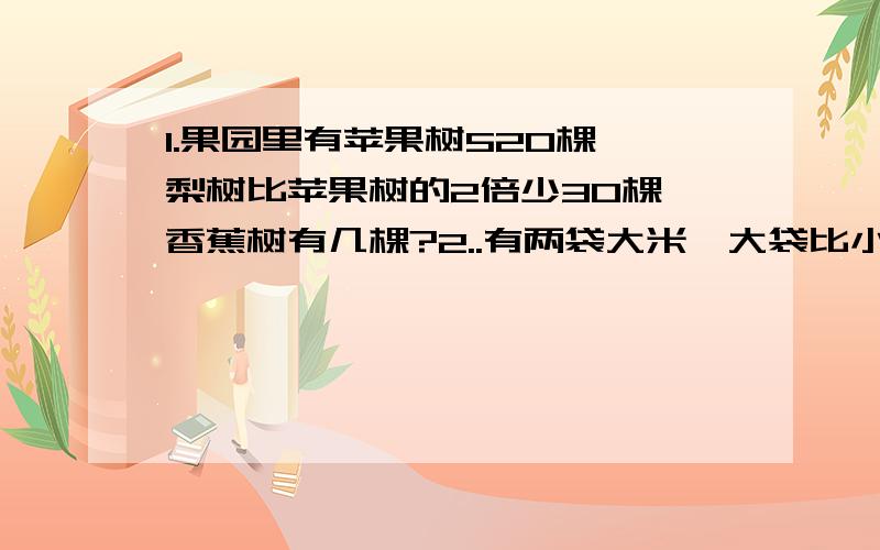 1.果园里有苹果树520棵,梨树比苹果树的2倍少30棵,香蕉树有几棵?2..有两袋大米,大袋比小袋多48千克,如果将两袋里的米吃掉2千克,这时大袋里面的米重量是小袋的3倍,那么大小两袋大米原来各有