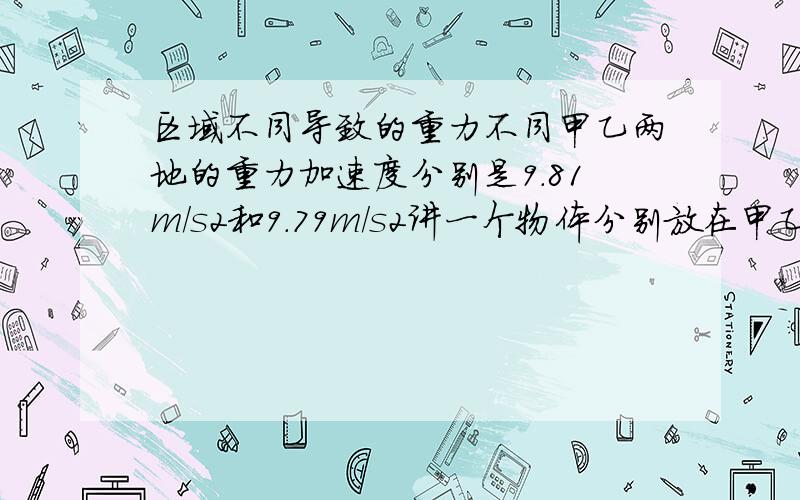 区域不同导致的重力不同甲乙两地的重力加速度分别是9.81m/s2和9.79m/s2讲一个物体分别放在甲乙两地,弹簧秤读书相差0.1N如果用天平秤,则甲乙称量的结果分别是多少要求分析说了半天……把答