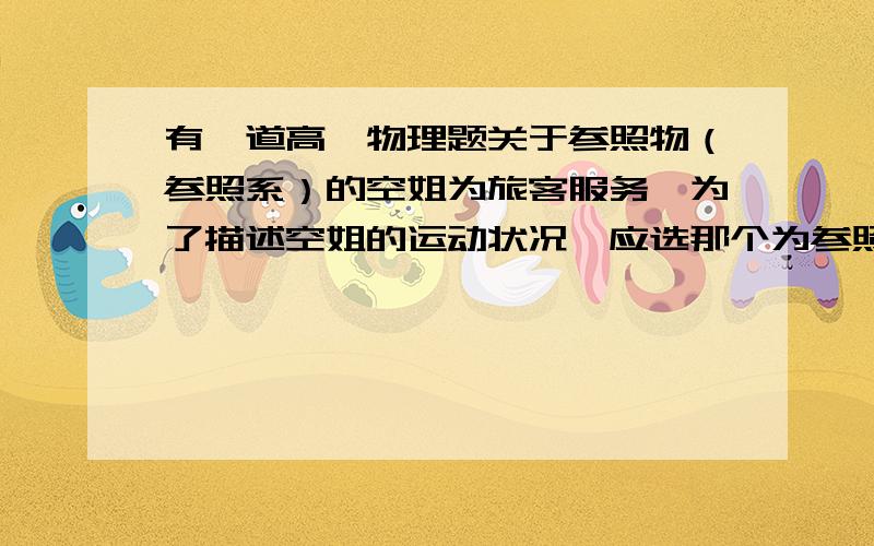 有一道高一物理题关于参照物（参照系）的空姐为旅客服务,为了描述空姐的运动状况,应选那个为参照物 A.飞机场B.飞机C.乘客D.都可以求原因解析