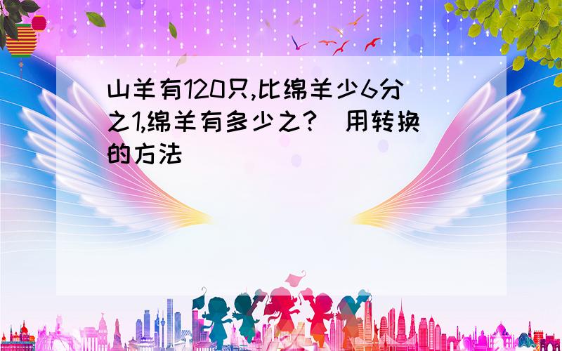 山羊有120只,比绵羊少6分之1,绵羊有多少之?（用转换的方法）