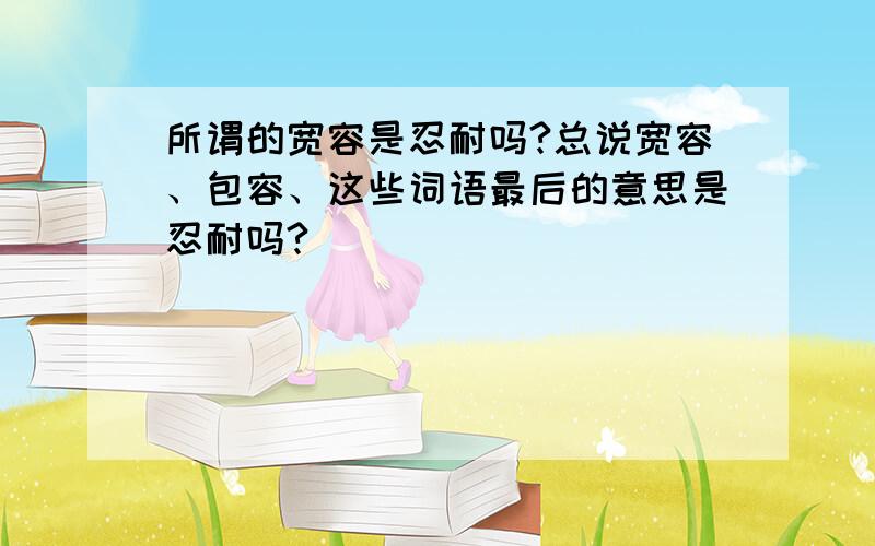 所谓的宽容是忍耐吗?总说宽容、包容、这些词语最后的意思是忍耐吗?