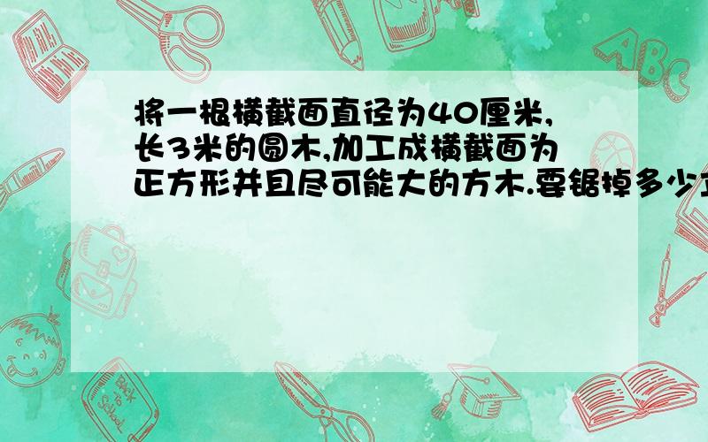 将一根横截面直径为40厘米,长3米的圆木,加工成横截面为正方形并且尽可能大的方木.要锯掉多少立方米木料?要用简单的算式,这是小学题,不要用字母!