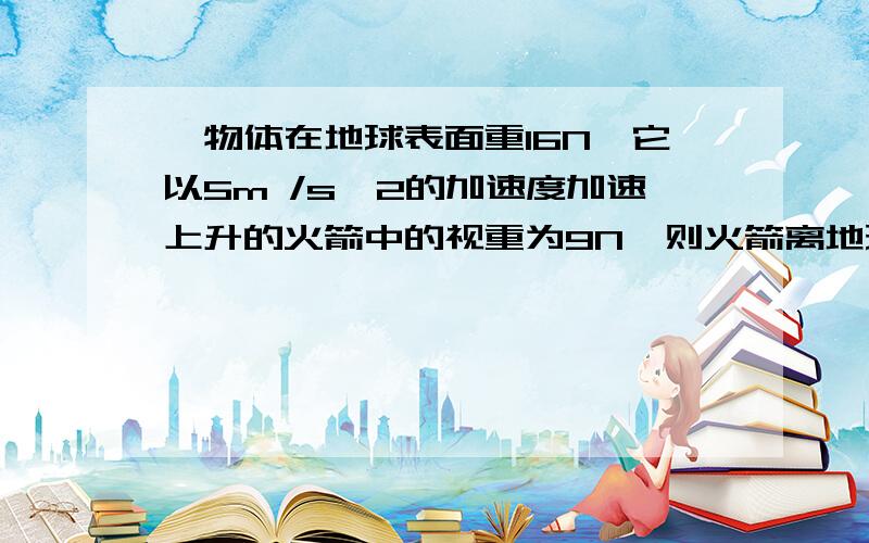 一物体在地球表面重16N,它以5m /s^2的加速度加速上升的火箭中的视重为9N,则火箭离地球表面的距离为地...一物体在地球表面重16N,它以5m /s^2的加速度加速上升的火箭中的视重为9N,则火箭离地球