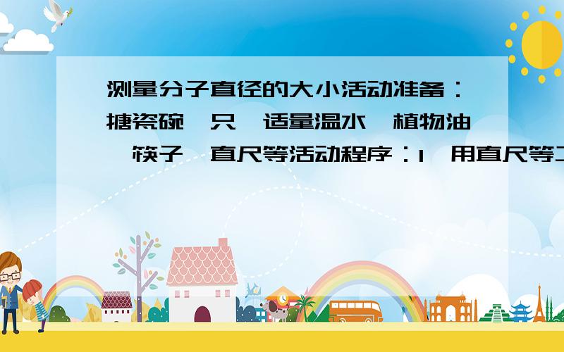 测量分子直径的大小活动准备：搪瓷碗一只、适量温水、植物油、筷子、直尺等活动程序：1、用直尺等工具测出搪瓷碗的最大口径（直径d厘米），记录数据2、将温水倒入水平放置的搪瓷碗