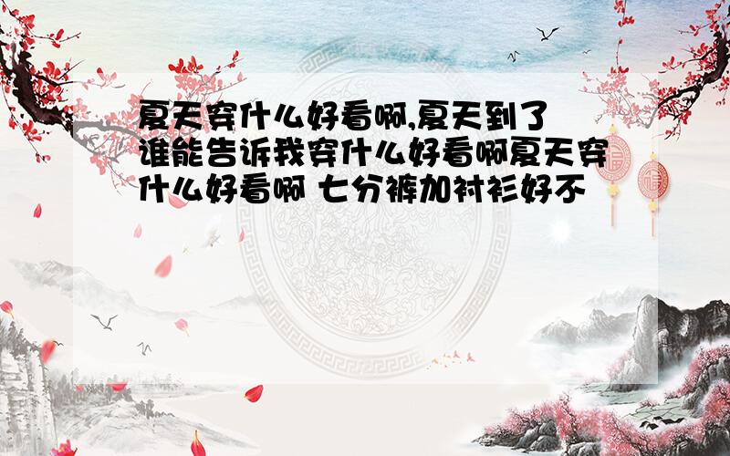 夏天穿什么好看啊,夏天到了 谁能告诉我穿什么好看啊夏天穿什么好看啊 七分裤加衬衫好不