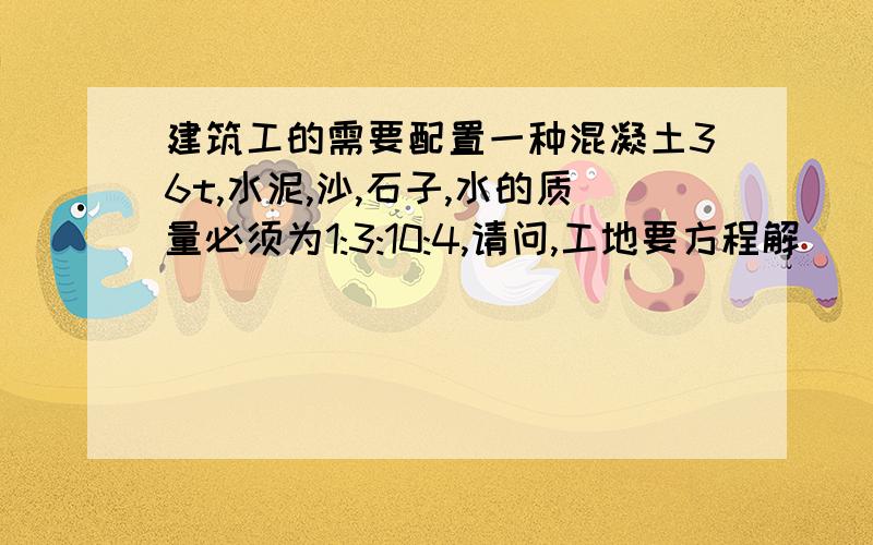 建筑工的需要配置一种混凝土36t,水泥,沙,石子,水的质量必须为1:3:10:4,请问,工地要方程解