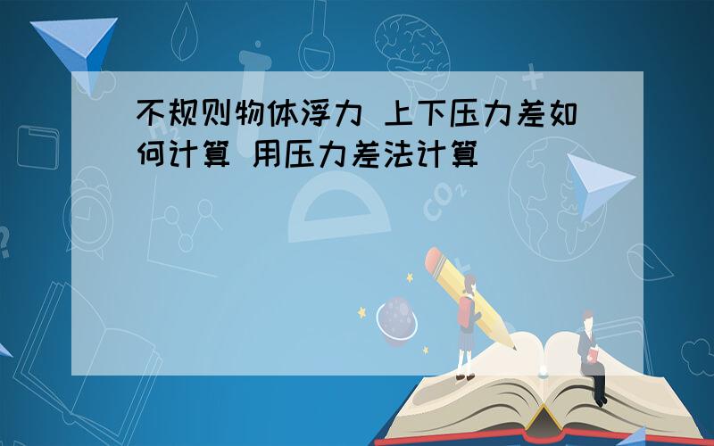 不规则物体浮力 上下压力差如何计算 用压力差法计算