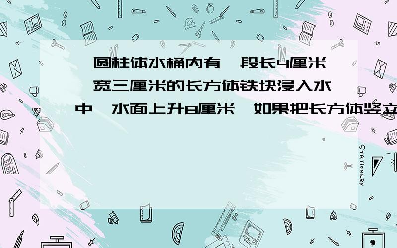 一圆柱体水桶内有一段长4厘米,宽三厘米的长方体铁块浸入水中,水面上升8厘米,如果把长方体竖立,露出3厘米一圆柱体水桶内有一段长4厘米,宽三厘米的长方体铁块浸入水中,水面上升8厘米,如