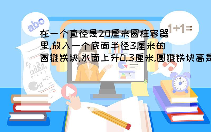 在一个直径是20厘米圆柱容器里,放入一个底面半径3厘米的圆锥铁块,水面上升0.3厘米,圆锥铁块高是多少厘米在一个直径是20厘米圆柱容器里,放入一个底面半径3厘米的圆锥铁块,这时水面上升0.