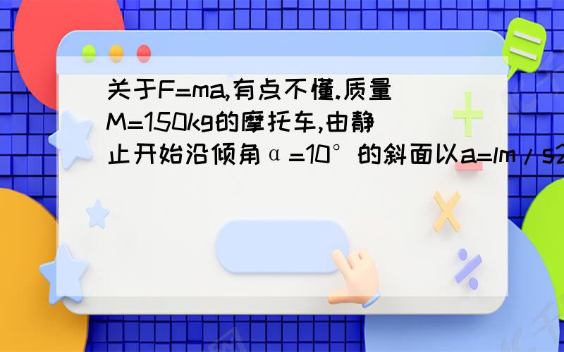 关于F=ma,有点不懂.质量M=150kg的摩托车,由静止开始沿倾角α=10°的斜面以a=lm/s2的加速度向上行驶(sin10°=0.17).若阻力为车重的0.03倍,则行驶s=12.5m时,摩托车的瞬时功率为?,若摩托车的额定功率为P=4