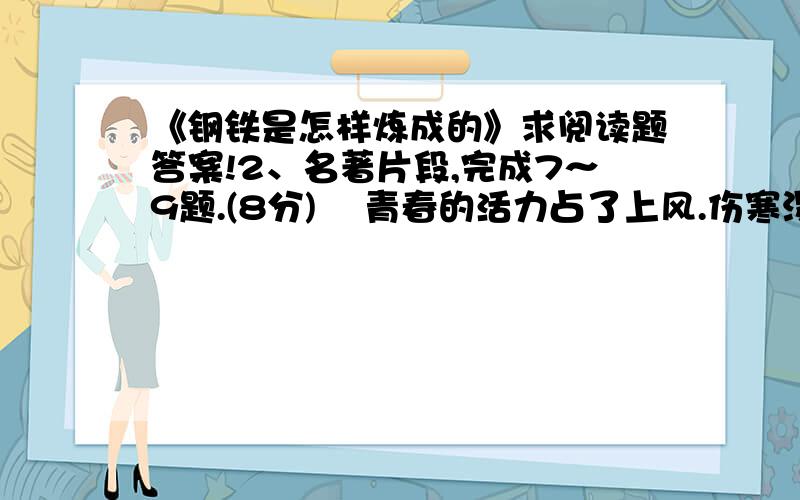 《钢铁是怎样炼成的》求阅读题答案!2、名著片段,完成7～9题.(8分)    青春的活力占了上风.伤寒没能致柯察金于死地.保尔第四次越过了死亡线,回到了人间.只是又过了一个月以后,他才能起床