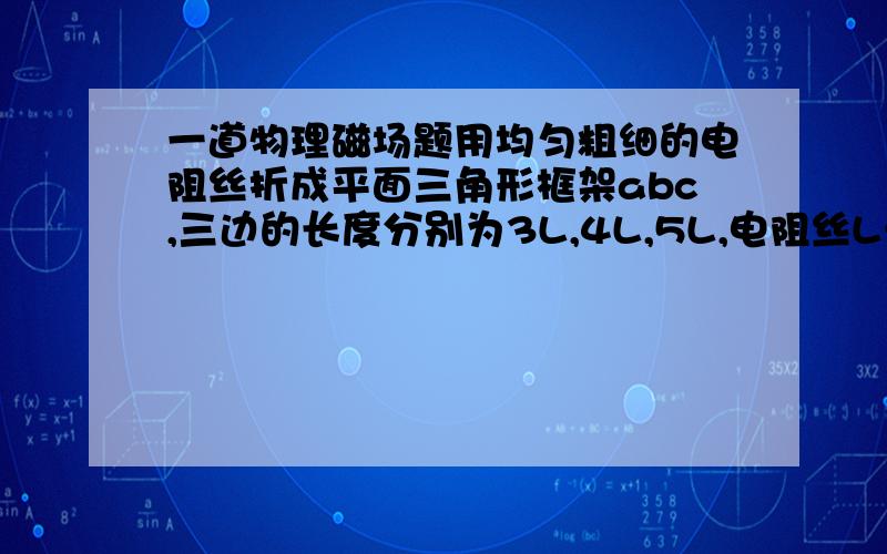 一道物理磁场题用均匀粗细的电阻丝折成平面三角形框架abc,三边的长度分别为3L,4L,5L,电阻丝L长度的电阻为r,框架a,c端与一电动势为E,内阻不记的电源相连通,垂直于框架平面有磁感应强度为B