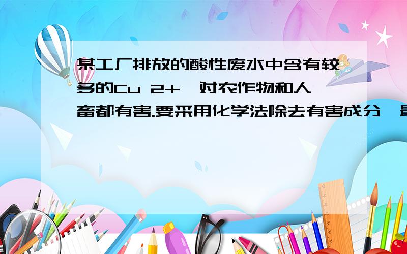 某工厂排放的酸性废水中含有较多的Cu 2+,对农作物和人畜都有害.要采用化学法除去有害成分,最好加入下列物质中的?A.食盐、硫酸B胆矾、石灰水C铁粉、生石灰D苏打、盐酸