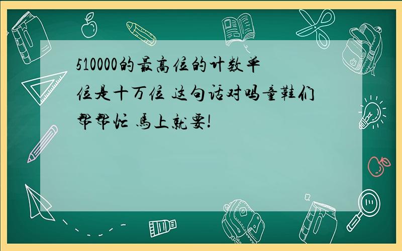 510000的最高位的计数单位是十万位 这句话对吗童鞋们帮帮忙 马上就要!