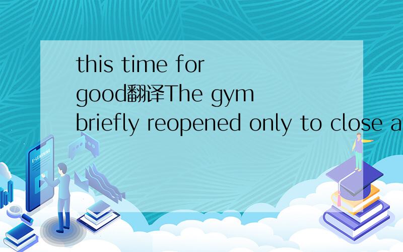 this time for good翻译The gym briefly reopened only to close again, this time for good. this time for good怎么翻译,做什么成分?求解!