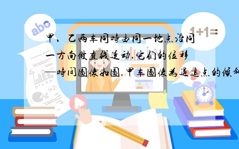 甲、乙两车同时由同一地点沿同一方向做直线运动,它们的位移—时间图像如图.甲车图像为过远点的倾斜直线,乙车图像为顶点在坐标原点的抛物线,下列说法正确的是（）A.甲乙之间的距离先