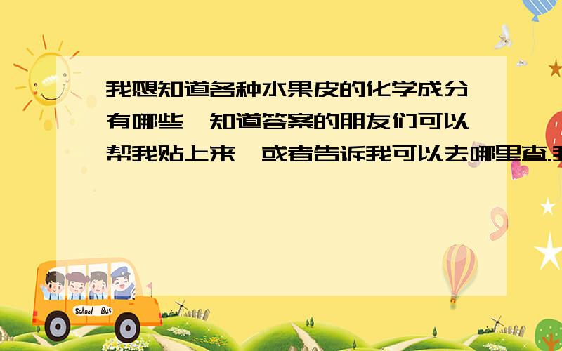 我想知道各种水果皮的化学成分有哪些,知道答案的朋友们可以帮我贴上来,或者告诉我可以去哪里查.我要的是水果皮不是水果哦~hhwdpy 了,真是感动,找那么多.可以悄悄问你一下,这些资料怎么