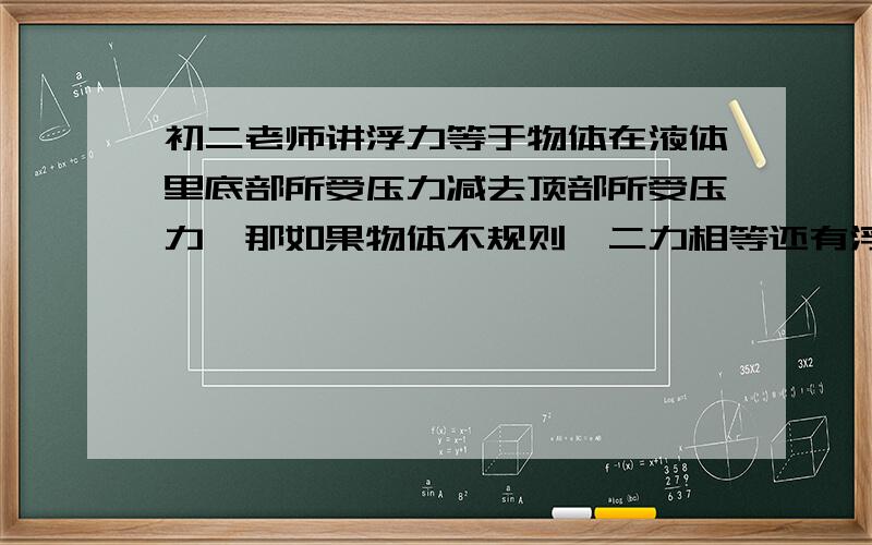 初二老师讲浮力等于物体在液体里底部所受压力减去顶部所受压力,那如果物体不规则,二力相等还有浮力吗?底部所受压力=液体压强*底面积顶部所受压力=液体压强*顶面积底部液压大于顶部液