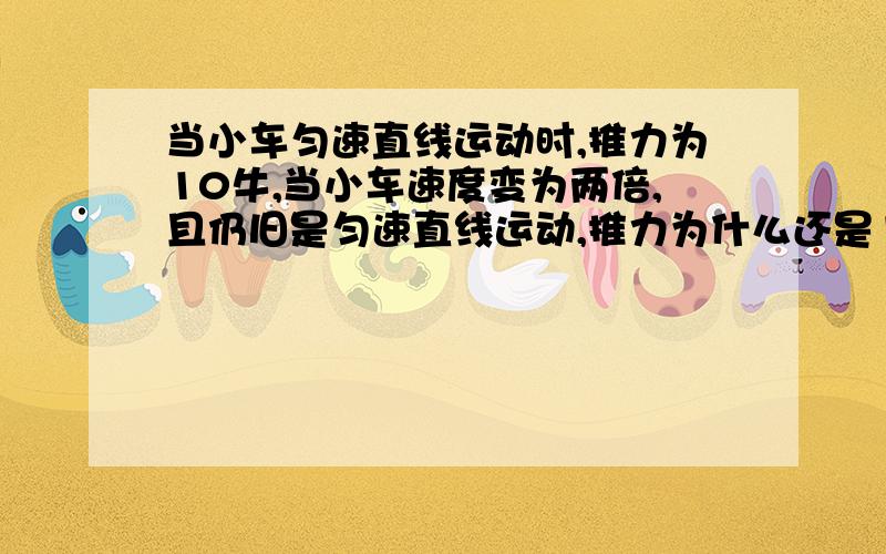 当小车匀速直线运动时,推力为10牛,当小车速度变为两倍,且仍旧是匀速直线运动,推力为什么还是10牛呢?明明推力越大速度越快啊?一直不太懂,有没有人知道?