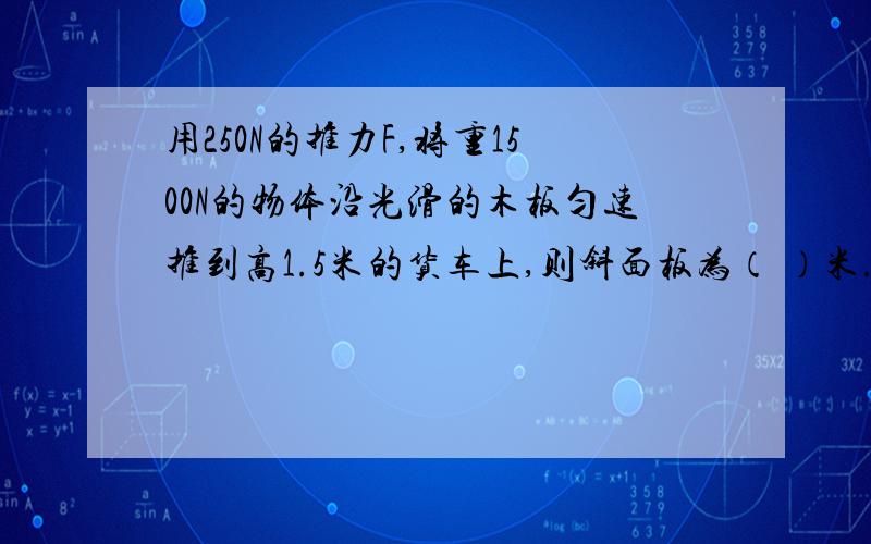 用250N的推力F,将重1500N的物体沿光滑的木板匀速推到高1.5米的货车上,则斜面板为（ ）米.请写出答案,