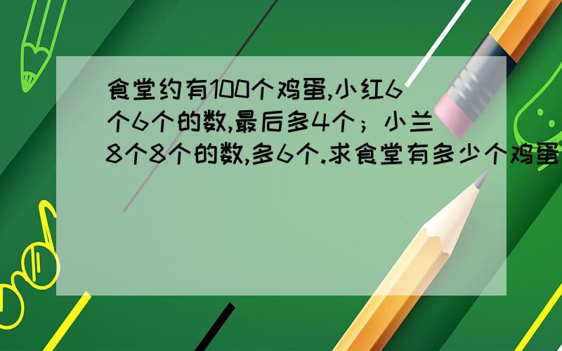 食堂约有100个鸡蛋,小红6个6个的数,最后多4个；小兰8个8个的数,多6个.求食堂有多少个鸡蛋?