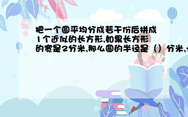 把一个圆平均分成若干份后拼成1个近似的长方形,如果长方形的宽是2分米,那么圆的半径是（）分米,长方形的长是（　）分米