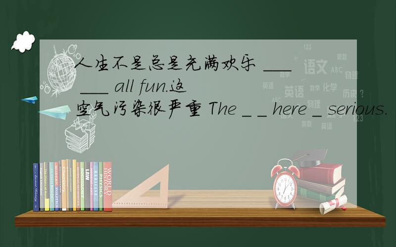 人生不是总是充满欢乐 ___ ___ all fun.这空气污染很严重 The _ _ here _ serious.