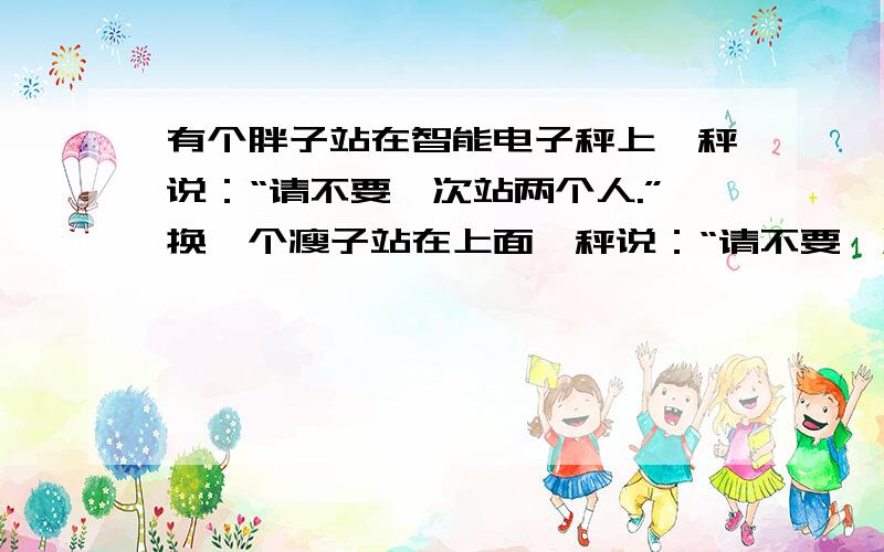 有个胖子站在智能电子秤上,秤说：“请不要一次站两个人.”换一个瘦子站在上面,秤说：“请不要一次站三个人.”所有人都以为秤坏了,只有心事重重的瘦子和满脸通红的胖子知道怎么回事.