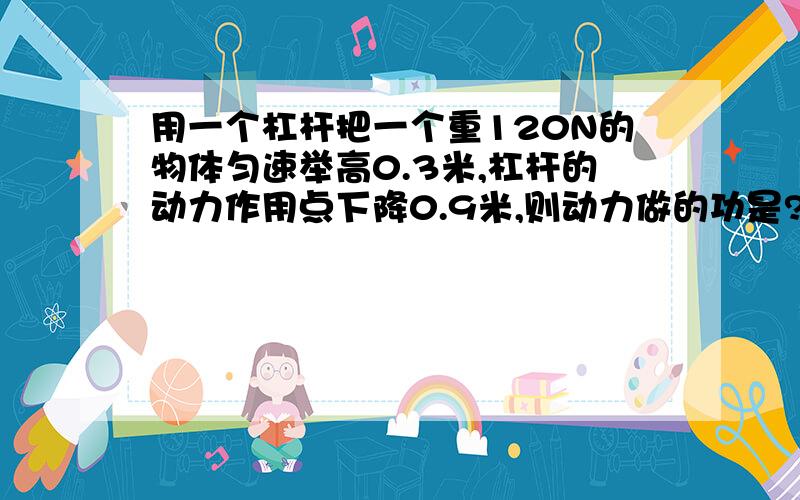 用一个杠杆把一个重120N的物体匀速举高0.3米,杠杆的动力作用点下降0.9米,则动力做的功是?J 动力是 多少N ‘ 动力臂和阻力臂得比?