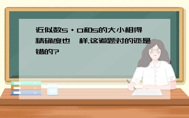 近似数5·0和5的大小相得,精确度也一样.这道题对的还是错的?