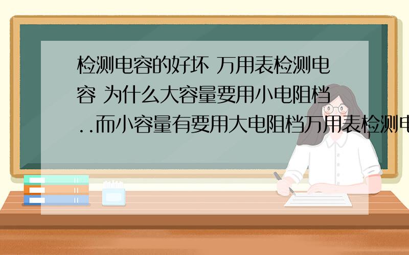 检测电容的好坏 万用表检测电容 为什么大容量要用小电阻档..而小容量有要用大电阻档万用表检测电容时候.为什么大容量要用小电阻档..而小容量要用大电阻档 朋友