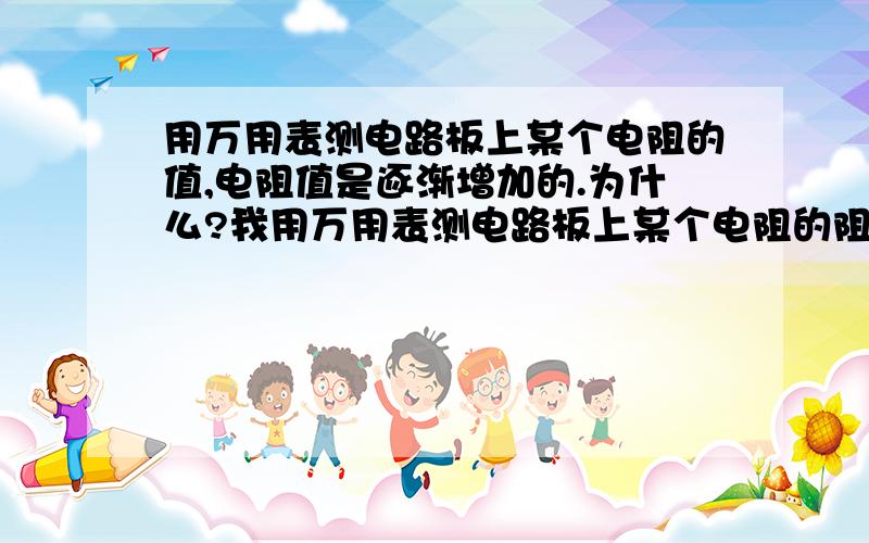 用万用表测电路板上某个电阻的值,电阻值是逐渐增加的.为什么?我用万用表测电路板上某个电阻的阻值,但电阻值是逐渐增加的,这是为什么啊?