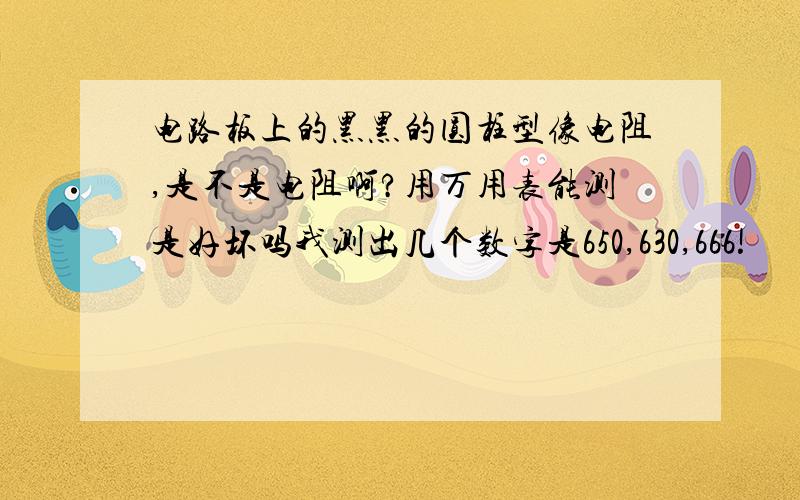 电路板上的黑黑的圆柱型像电阻,是不是电阻啊?用万用表能测是好坏吗我测出几个数字是650,630,666!