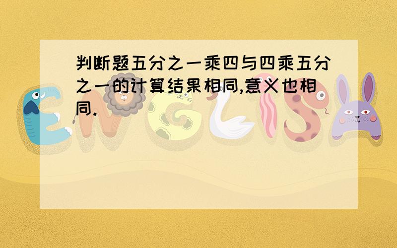 判断题五分之一乘四与四乘五分之一的计算结果相同,意义也相同.