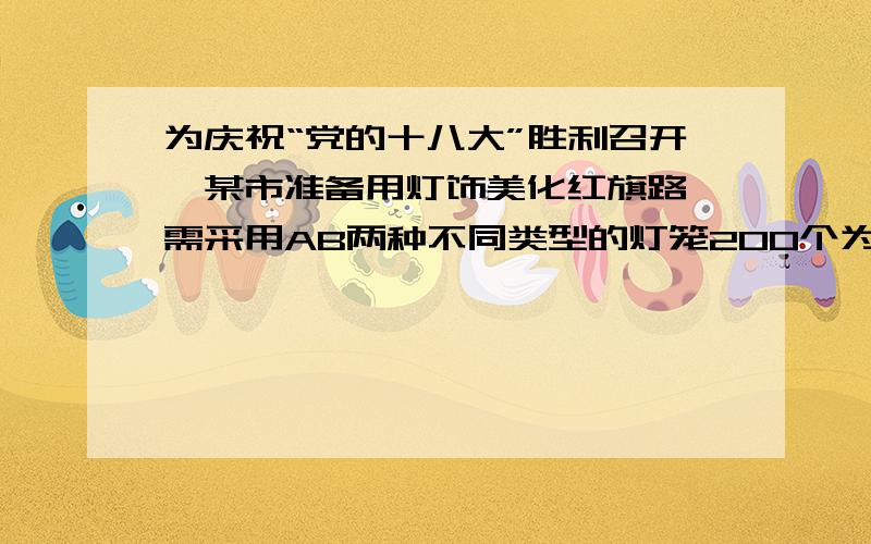 为庆祝“党的十八大”胜利召开,某市准备用灯饰美化红旗路,需采用AB两种不同类型的灯笼200个为庆祝“党的十八大”胜利召开,某市准备用灯饰美化红旗路,需采用AB两种不同类型的灯笼200个,