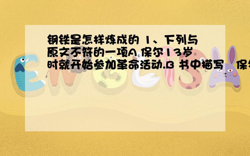 钢铁是怎样炼成的 1、下列与原文不符的一项A 保尔13岁时就开始参加革命活动.B 书中描写楽保尔怎样对待监狱、战争、工作友谊、爱情、疾病、挫折等.C 保尔是以作者自己为原型造出来的带